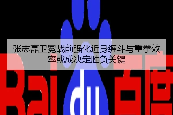 张志磊卫冕战前强化近身缠斗与重拳效率或成决定胜负关键