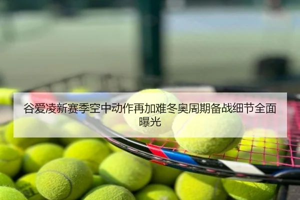 谷爱凌新赛季空中动作再加难冬奥周期备战细节全面曝光